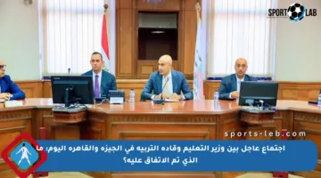 اجتماع عاجل بين وزير التعليم وقادة التربية في الجيزة والقاهرة اليوم: ما الذي تم الاتفاق عليه؟